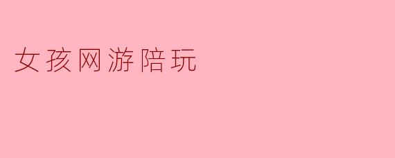 女孩网游陪玩的新风潮:社交与娱乐的结合