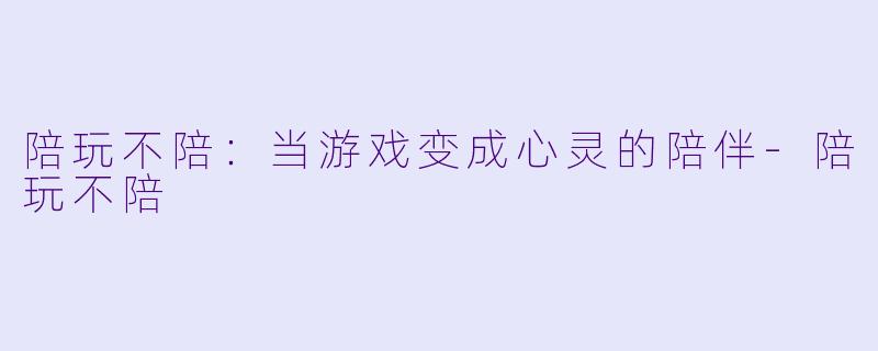 陪玩不陪：当游戏变成心灵的陪伴-陪玩不陪