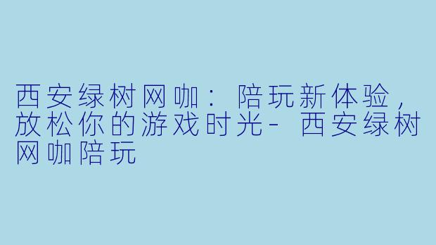 西安绿树网咖：陪玩新体验，放松你的游戏时光-西安绿树网咖陪玩