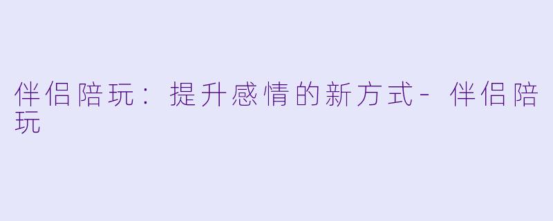 伴侣陪玩：提升感情的新方式-伴侣陪玩