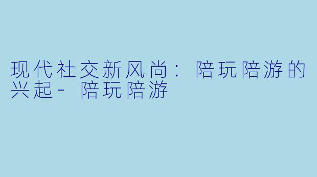 现代社交新风尚：陪玩陪游的兴起-陪玩陪游