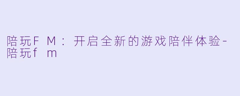 陪玩FM：开启全新的游戏陪伴体验-陪玩fm