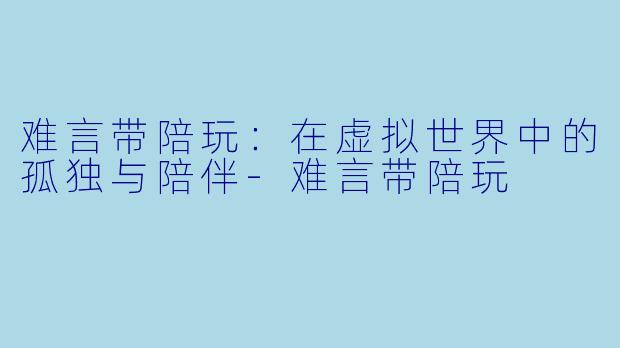 难言带陪玩：在虚拟世界中的孤独与陪伴-难言带陪玩