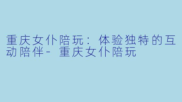 重庆女仆陪玩：体验独特的互动陪伴-重庆女仆陪玩
