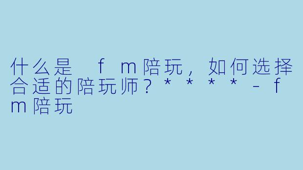 什么是 fm陪玩,如何选择合适的陪玩师?****