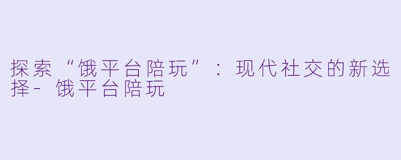 探索“饿平台陪玩”：现代社交的新选择-饿平台陪玩