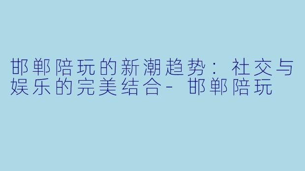 邯郸陪玩的新潮趋势：社交与娱乐的完美结合-邯郸陪玩
