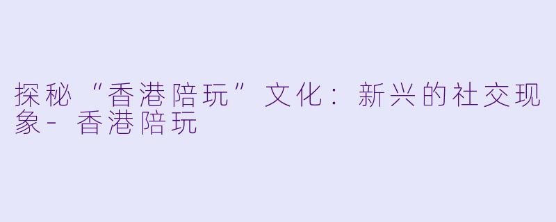 探秘“香港陪玩”文化：新兴的社交现象-香港陪玩