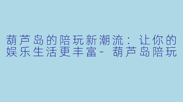 葫芦岛的陪玩新潮流：让你的娱乐生活更丰富-葫芦岛陪玩