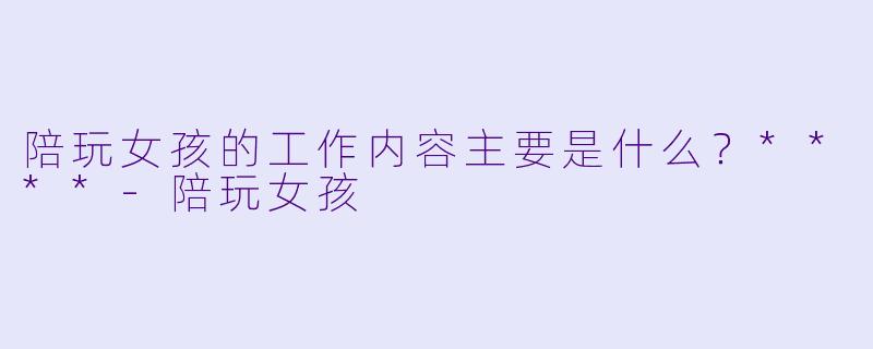 陪玩女孩的工作内容主要是什么？****