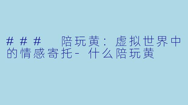 ### 陪玩黄：虚拟世界中的情感寄托-什么陪玩黄