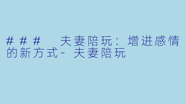 ### 夫妻陪玩：增进感情的新方式-夫妻陪玩