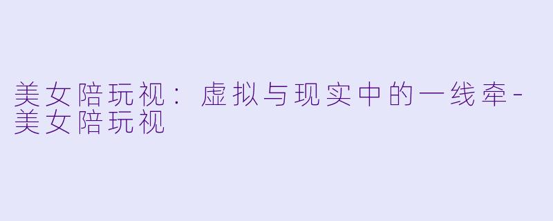 美女陪玩视：虚拟与现实中的一线牵