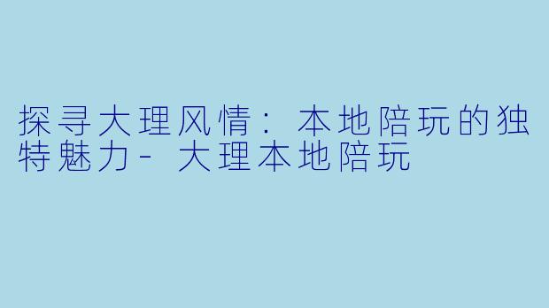 探寻大理风情：本地陪玩的独特魅力-大理本地陪玩