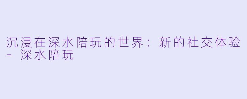 沉浸在深水陪玩的世界：新的社交体验-深水陪玩