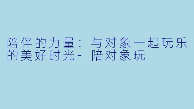 陪伴的力量：与对象一起玩乐的美好时光-陪对象玩