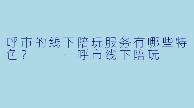 呼市的线下陪玩服务有哪些特色?