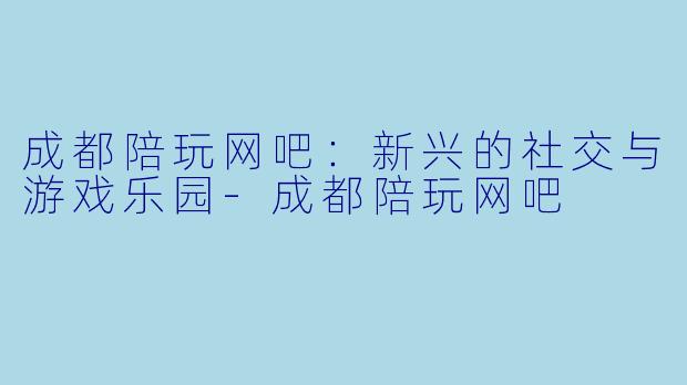 成都陪玩网吧：新兴的社交与游戏乐园-成都陪玩网吧