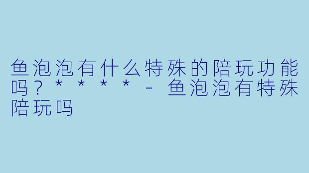 鱼泡泡有什么特殊的陪玩功能吗？****-鱼泡泡有特殊陪玩吗