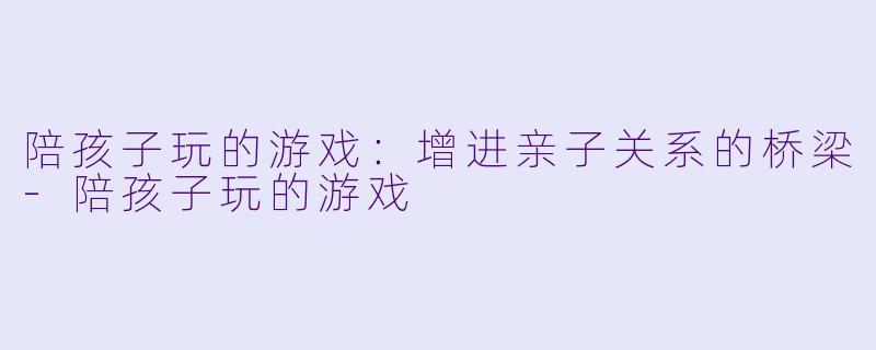 陪孩子玩的游戏：增进亲子关系的桥梁-陪孩子玩的游戏