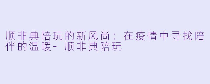 顺非典陪玩的新风尚：在疫情中寻找陪伴的温暖-顺非典陪玩