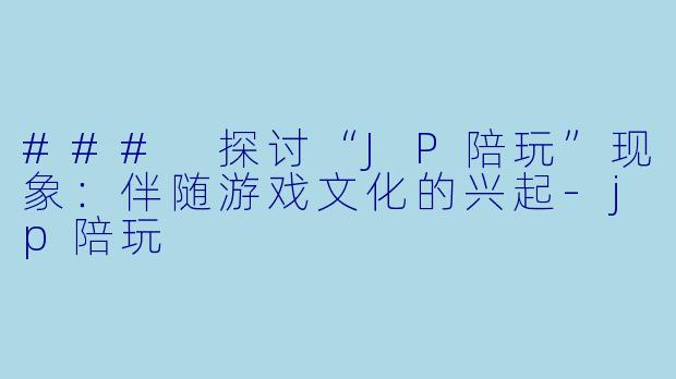 ### 探讨“JP陪玩”现象：伴随游戏文化的兴起-jp陪玩