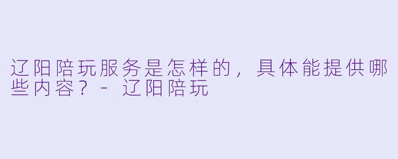 辽阳陪玩服务是怎样的，具体能提供哪些内容？-辽阳陪玩