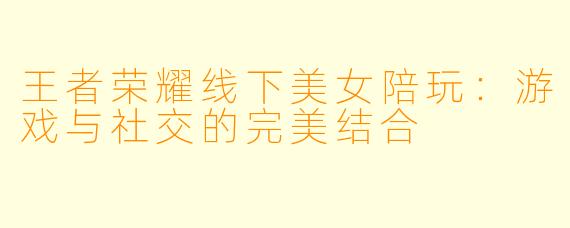 王者荣耀线下美女陪玩：游戏与社交的完美结合