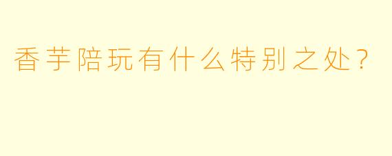香芋陪玩有什么特别之处？