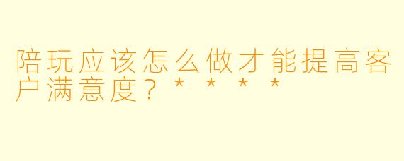 陪玩应该怎么做才能提高客户满意度?****