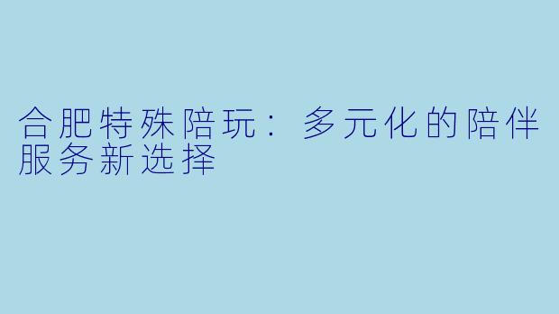 合肥特殊陪玩：多元化的陪伴服务新选择