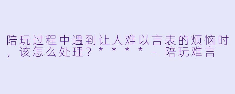 陪玩过程中遇到让人难以言表的烦恼时，该怎么处理？****