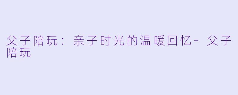 父子陪玩：亲子时光的温暖回忆-父子陪玩