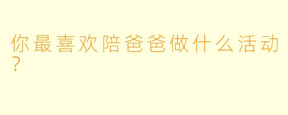 你最喜欢陪爸爸做什么活动？