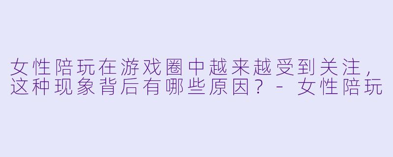 女性陪玩在游戏圈中越来越受到关注,这种现象背后有哪些原因?