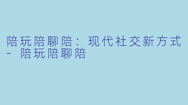 陪玩陪聊陪：现代社交新方式-陪玩陪聊陪