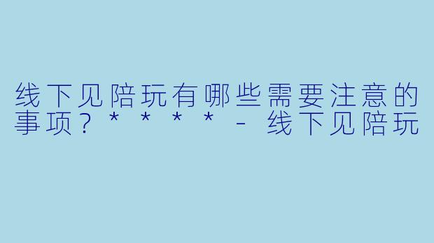 线下见陪玩有哪些需要注意的事项?****
