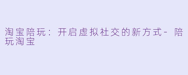淘宝陪玩：开启虚拟社交的新方式-陪玩淘宝