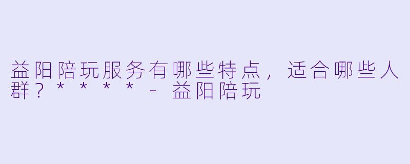 益阳陪玩服务有哪些特点，适合哪些人群？****-益阳陪玩