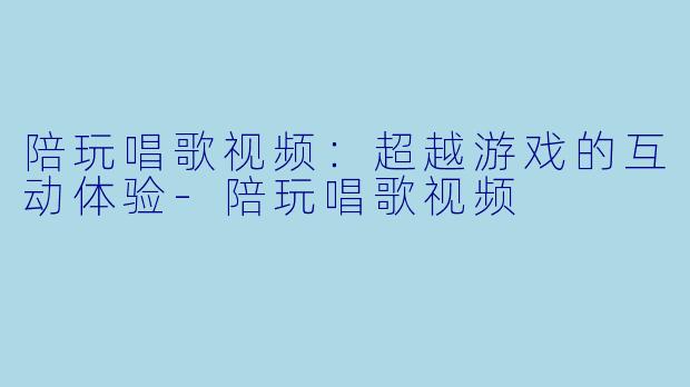 陪玩唱歌视频：超越游戏的互动体验-陪玩唱歌视频