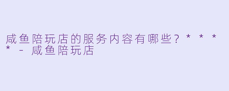 咸鱼陪玩店的服务内容有哪些？****-咸鱼陪玩店