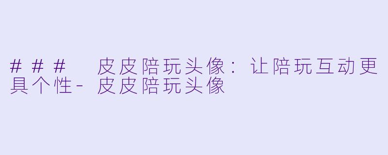 ### 皮皮陪玩头像：让陪玩互动更具个性-皮皮陪玩头像