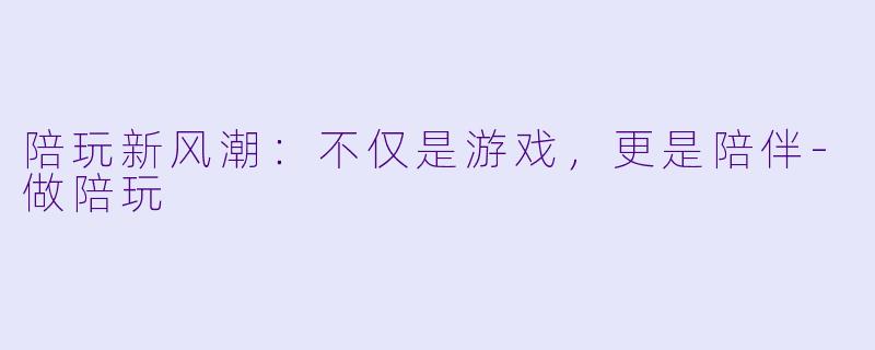 陪玩新风潮：不仅是游戏，更是陪伴-做陪玩