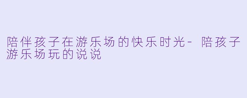 陪伴孩子在游乐场的快乐时光-陪孩子游乐场玩的说说