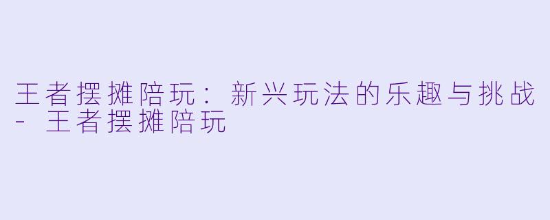 王者摆摊陪玩：新兴玩法的乐趣与挑战-王者摆摊陪玩