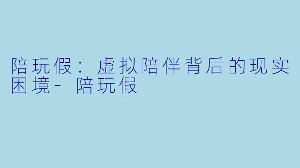 陪玩假：虚拟陪伴背后的现实困境-陪玩假