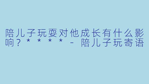 陪儿子玩耍对他成长有什么影响？****-陪儿子玩寄语