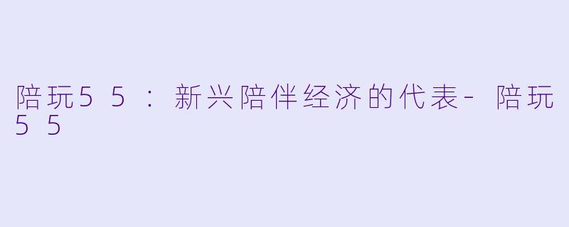 陪玩55：新兴陪伴经济的代表-陪玩55