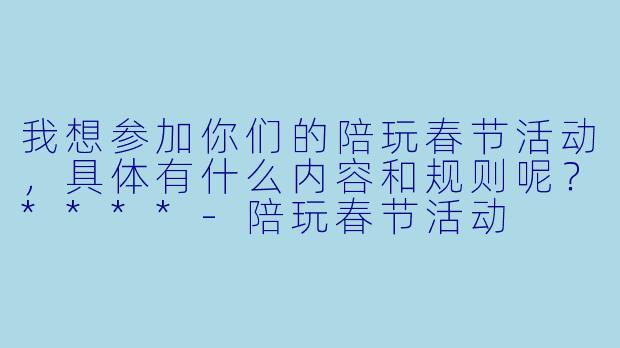 我想参加你们的陪玩春节活动,具体有什么内容和规则呢?****