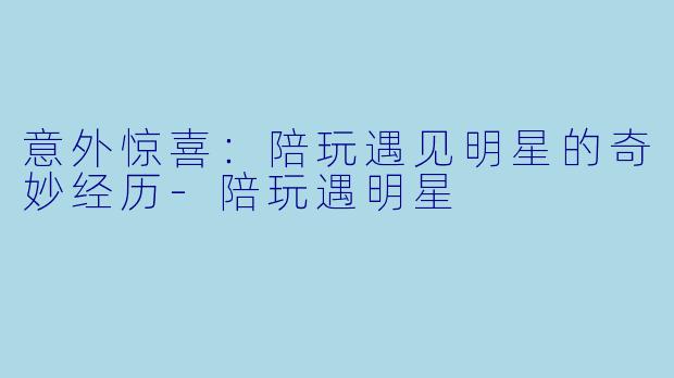 意外惊喜：陪玩遇见明星的奇妙经历-陪玩遇明星